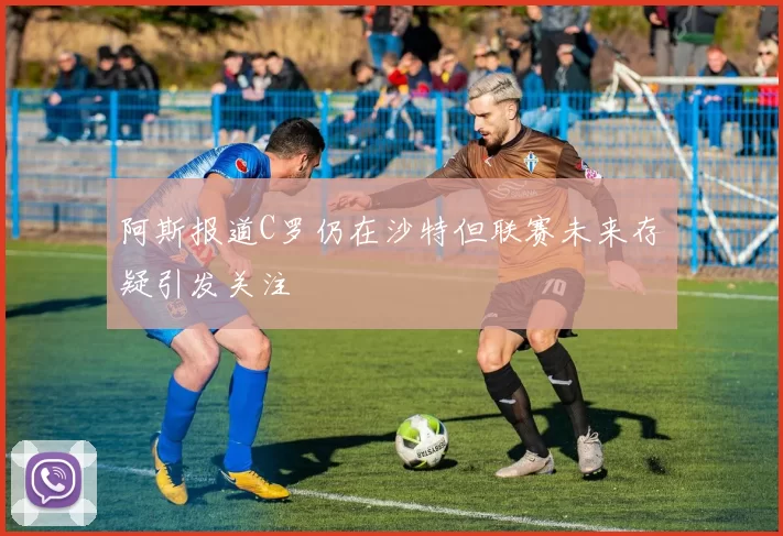 阿斯报道C罗仍在沙特但联赛未来存疑引发关注
