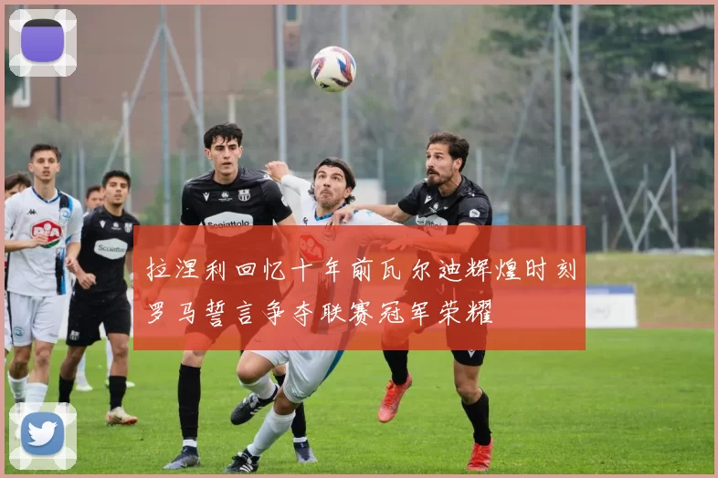 拉涅利回忆十年前瓦尔迪辉煌时刻罗马誓言争夺联赛冠军荣耀