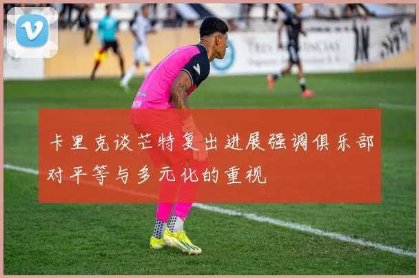 卡里克谈芒特复出进展强调俱乐部对平等与多元化的重视