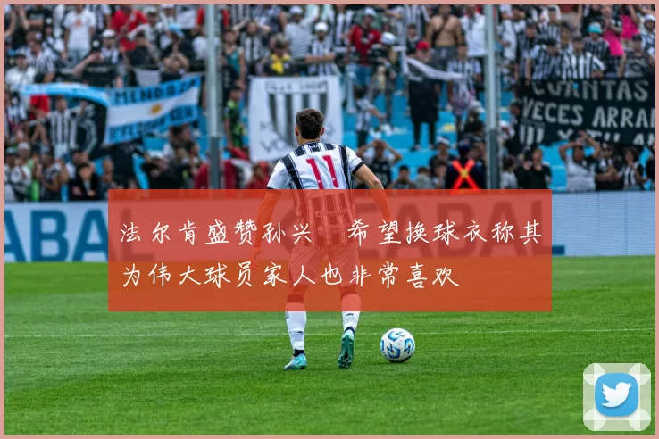 法尔肯盛赞孙兴慜希望换球衣称其为伟大球员家人也非常喜欢
