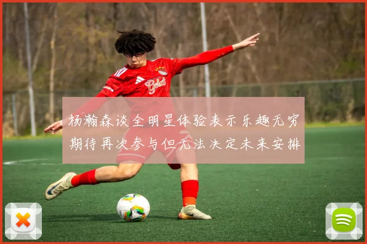 杨瀚森谈全明星体验表示乐趣无穷期待再次参与但无法决定未来安排
