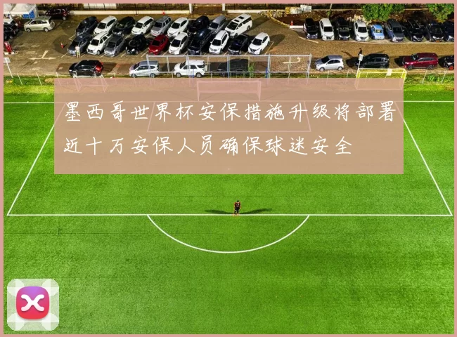 墨西哥世界杯安保措施升级将部署近十万安保人员确保球迷安全