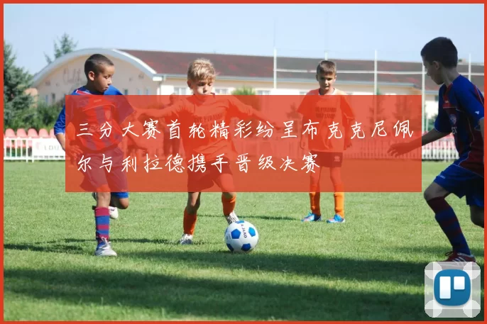 三分大赛首轮精彩纷呈布克克尼佩尔与利拉德携手晋级决赛