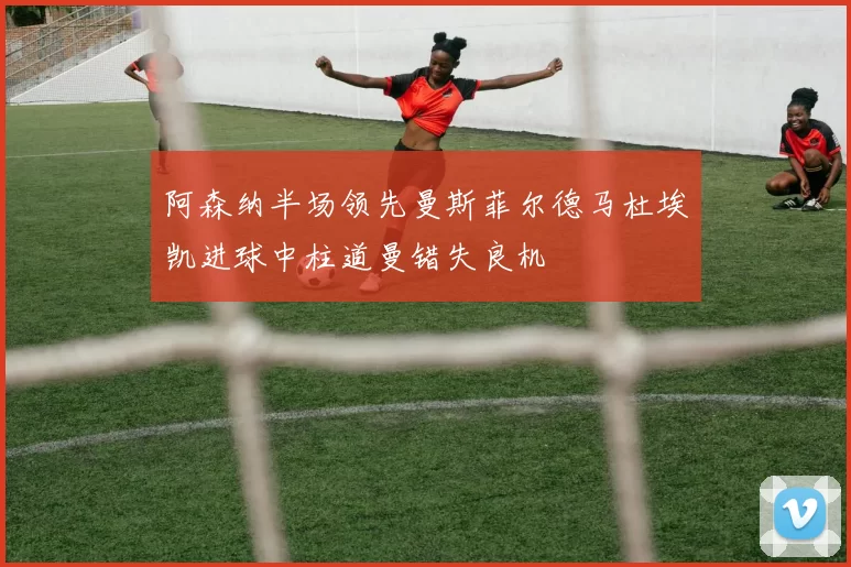 阿森纳半场领先曼斯菲尔德马杜埃凯进球中柱道曼错失良机