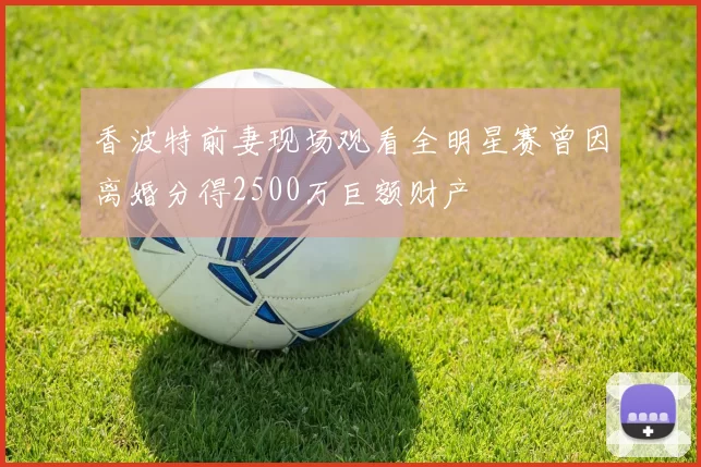 香波特前妻现场观看全明星赛曾因离婚分得2500万巨额财产