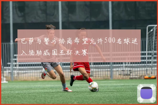 巴萨与警方协商希望允许500名球迷入场助威国王杯决赛