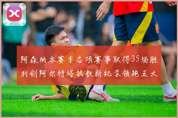 阿森纳本赛季各项赛事取得35场胜利创阿尔特塔执教新纪录领跑五大联赛
