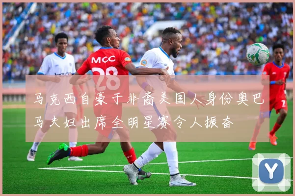 马克西自豪于非裔美国人身份奥巴马夫妇出席全明星赛令人振奋