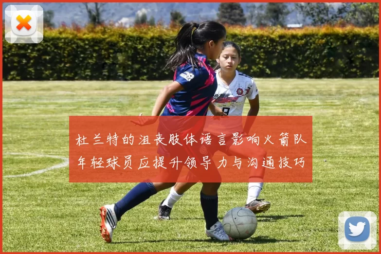 杜兰特的沮丧肢体语言影响火箭队年轻球员应提升领导力与沟通技巧