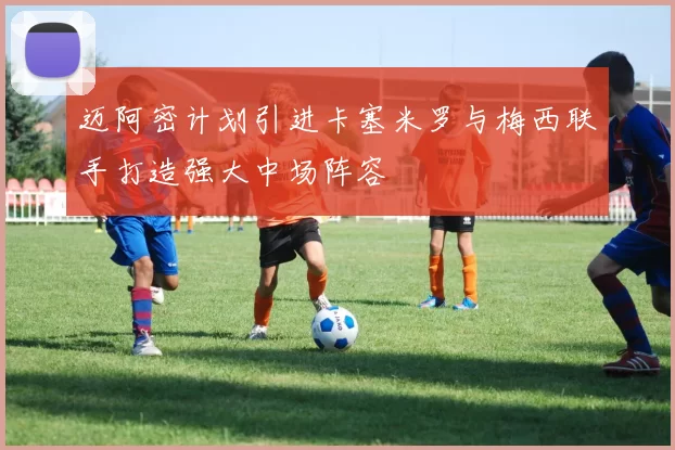 迈阿密计划引进卡塞米罗与梅西联手打造强大中场阵容