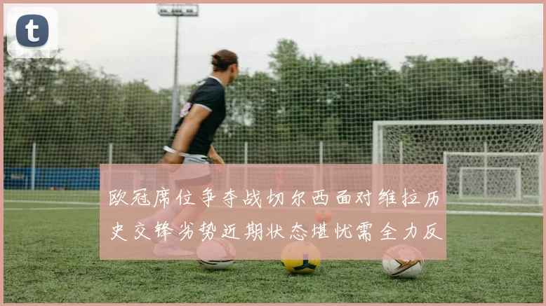 欧冠席位争夺战切尔西面对维拉历史交锋劣势近期状态堪忧需全力反弹