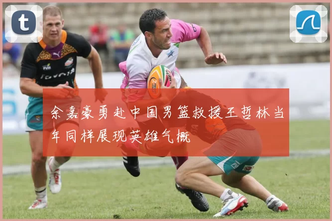 余嘉豪勇赴中国男篮救援王哲林当年同样展现英雄气概