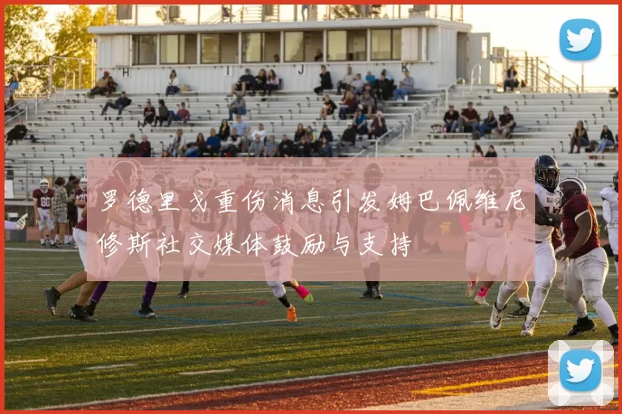 罗德里戈重伤消息引发姆巴佩维尼修斯社交媒体鼓励与支持