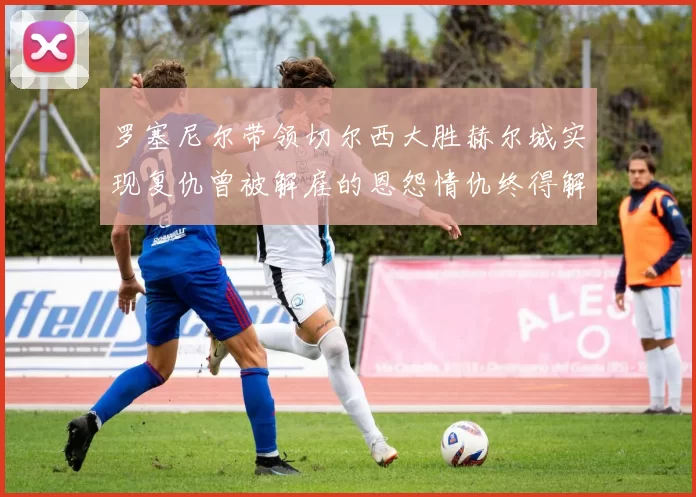 罗塞尼尔带领切尔西大胜赫尔城实现复仇曾被解雇的恩怨情仇终得解开